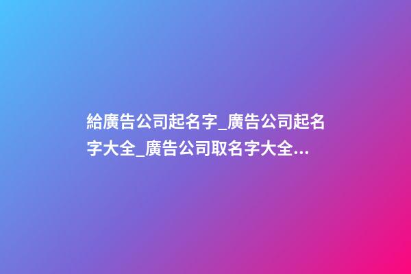 給廣告公司起名字_廣告公司起名字大全_廣告公司取名字大全_廣告公司名稱名字大全-第1張-公司起名-玄機(jī)派