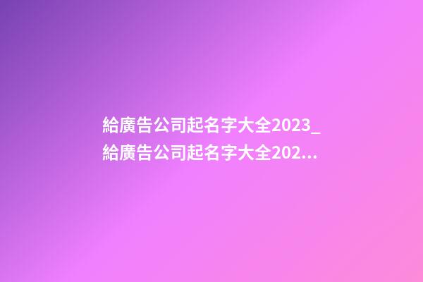 給廣告公司起名字大全2023_給廣告公司起名字大全2023-第1張-公司起名-玄機派