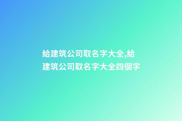 給建筑公司取名字大全,給建筑公司取名字大全四個字