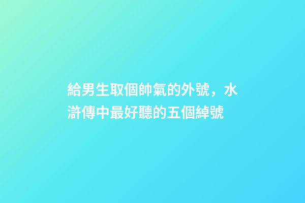 給男生取個帥氣的外號，水滸傳中最好聽的五個綽號