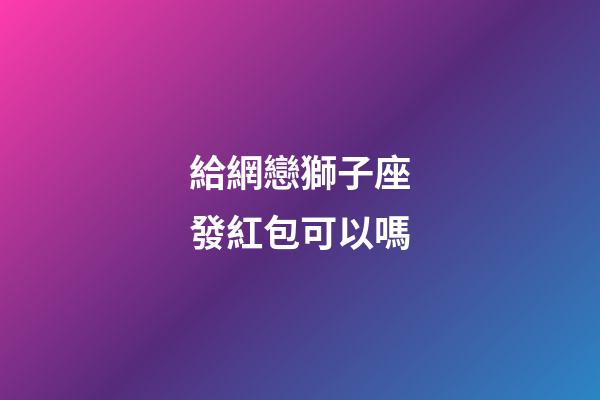 給網戀獅子座發紅包可以嗎-第1張-星座運勢-玄機派