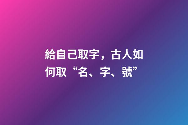 給自己取字，古人如何取“名、字、號”-第1張-觀點-玄機派