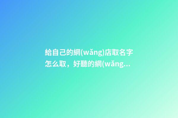 給自己的網(wǎng)店取名字怎么取，好聽的網(wǎng)店名字大全