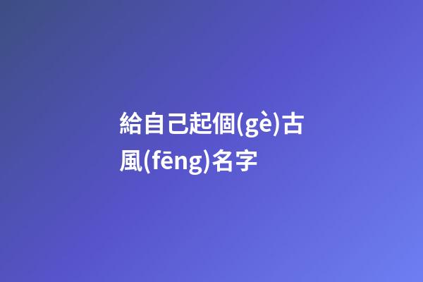 給自己起個(gè)古風(fēng)名字(給自己起古代名字)