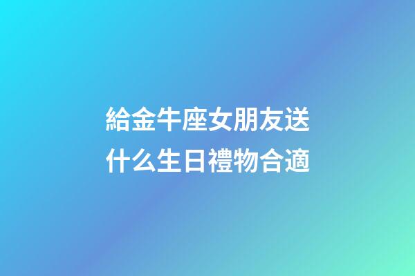 給金牛座女朋友送什么生日禮物合適-第1張-星座運勢-玄機派