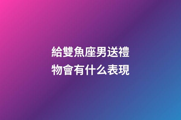 給雙魚座男送禮物會有什么表現-第1張-星座運勢-玄機派