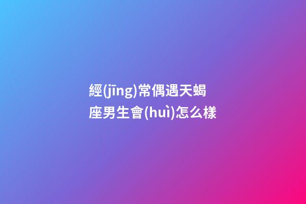 經(jīng)常偶遇天蝎座男生會(huì)怎么樣-第1張-星座運(yùn)勢(shì)-玄機(jī)派
