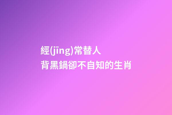 經(jīng)常替人背黑鍋卻不自知的生肖