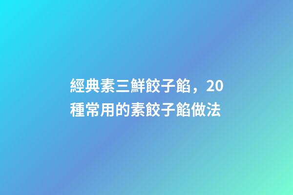 經典素三鮮餃子餡，20種常用的素餃子餡做法-第1張-觀點-玄機派