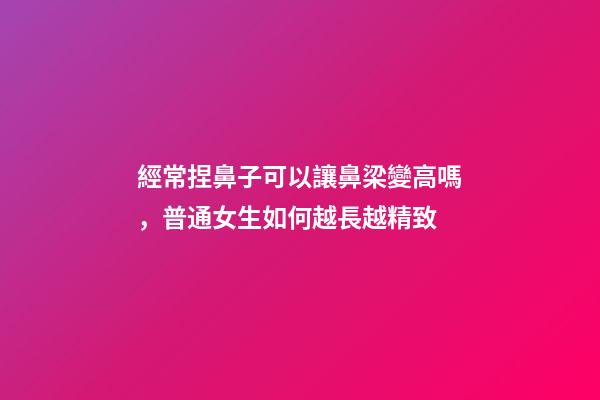 經常捏鼻子可以讓鼻梁變高嗎，普通女生如何越長越精致-第1張-觀點-玄機派