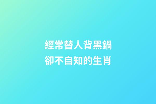 經常替人背黑鍋卻不自知的生肖