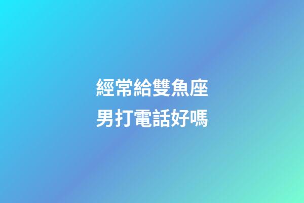 經常給雙魚座男打電話好嗎-第1張-星座運勢-玄機派