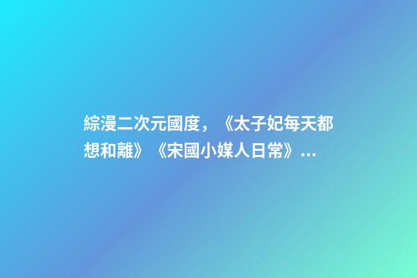 綜漫二次元國度，《太子妃每天都想和離》《宋國小媒人日常》《天才女配覺醒后》-第1張-觀點-玄機派