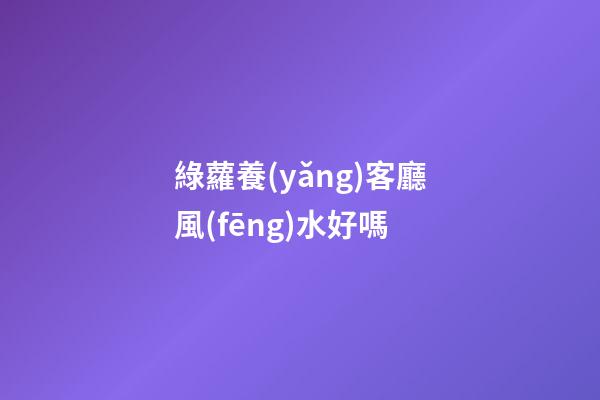 綠蘿養(yǎng)客廳風(fēng)水好嗎