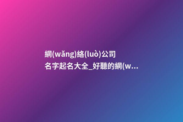 網(wǎng)絡(luò)公司名字起名大全_好聽的網(wǎng)絡(luò)公司名字大全-第1張-公司起名-玄機(jī)派