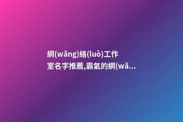 網(wǎng)絡(luò)工作室名字推薦,霸氣的網(wǎng)絡(luò)公司名稱,起名之家-第1張-公司起名-玄機派