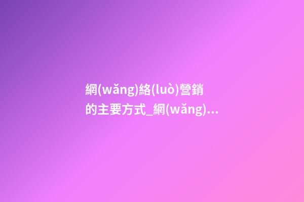 網(wǎng)絡(luò)營銷的主要方式_網(wǎng)絡(luò)營銷公司起名大全-第1張-公司起名-玄機(jī)派