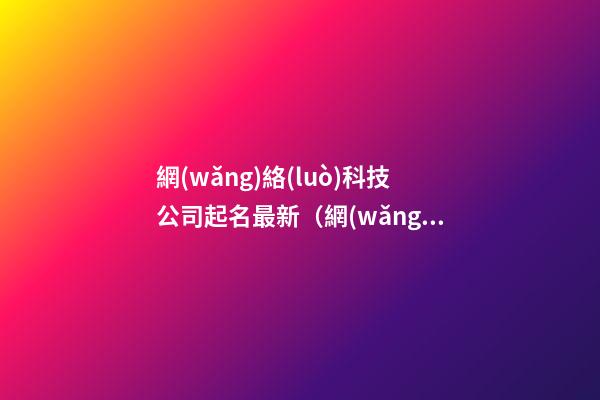 網(wǎng)絡(luò)科技公司起名最新（網(wǎng)絡(luò)科技公司起名免費(fèi)參考大全）