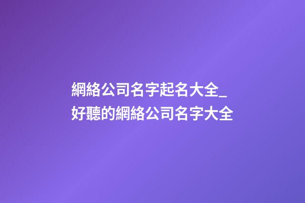 網絡公司名字起名大全_好聽的網絡公司名字大全