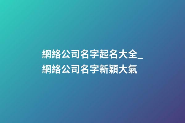 網絡公司名字起名大全_網絡公司名字新穎大氣