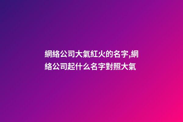 網絡公司大氣紅火的名字,網絡公司起什么名字對照大氣-第1張-公司起名-玄機派