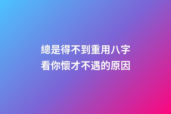 總是得不到重用?八字看你懷才不遇的原因