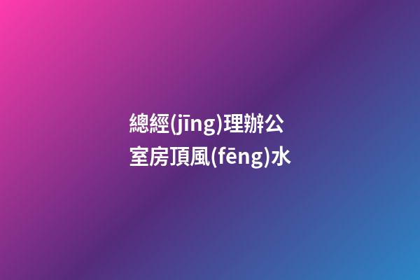 總經(jīng)理辦公室房頂風(fēng)水
