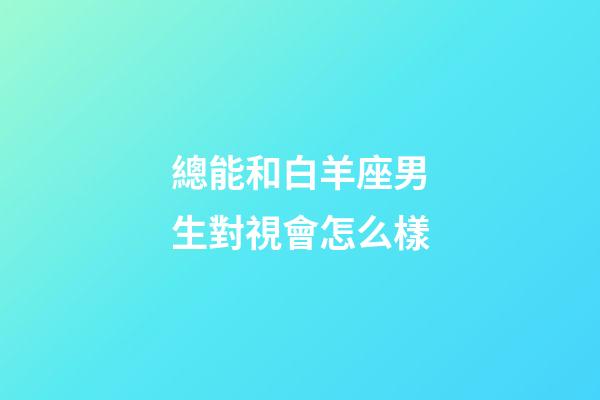 總能和白羊座男生對視會怎么樣-第1張-星座運勢-玄機派