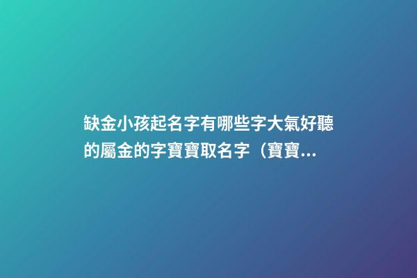 缺金小孩起名字有哪些字大氣好聽的屬金的字寶寶取名字（寶寶缺金都有哪些字取名）