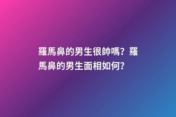 羅馬鼻的男生很帥嗎？羅馬鼻的男生面相如何？