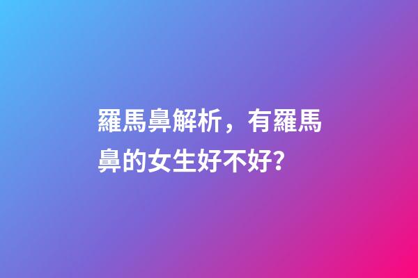 羅馬鼻解析，有羅馬鼻的女生好不好？