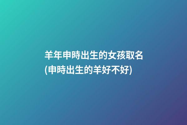 羊年申時出生的女孩取名(申時出生的羊好不好)