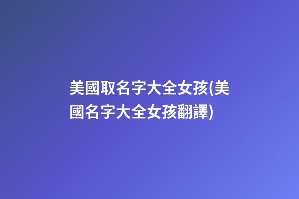 美國取名字大全女孩(美國名字大全女孩翻譯)