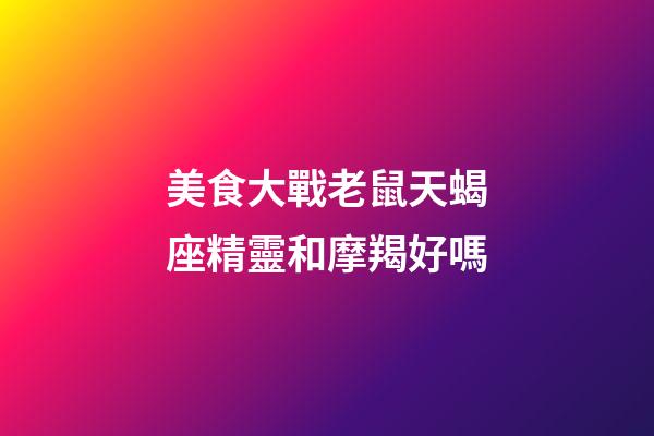 美食大戰老鼠天蝎座精靈和摩羯好嗎-第1張-星座運勢-玄機派