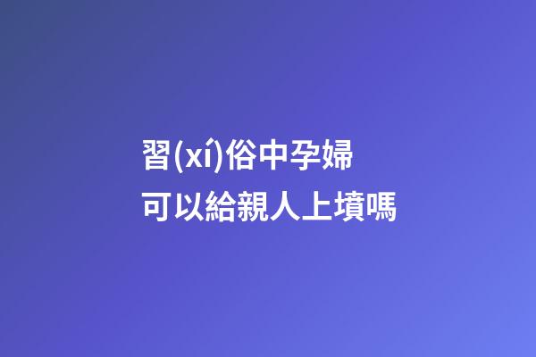 習(xí)俗中孕婦可以給親人上墳嗎