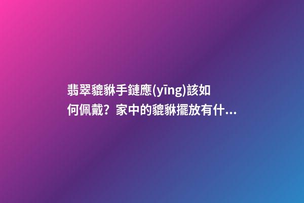 翡翠貔貅手鏈應(yīng)該如何佩戴？家中的貔貅擺放有什么講究？
