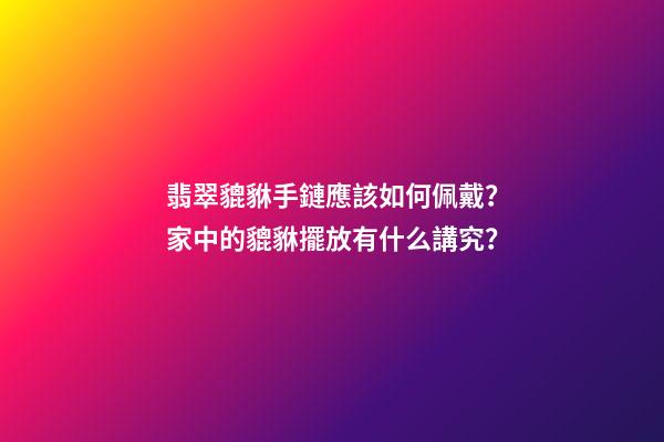 翡翠貔貅手鏈應該如何佩戴？家中的貔貅擺放有什么講究？