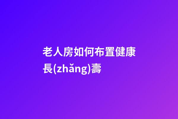 老人房如何布置健康長(zhǎng)壽