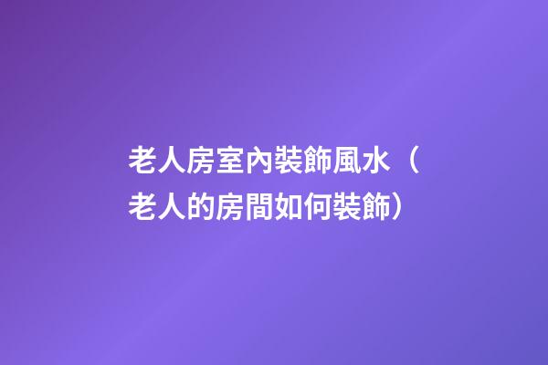 老人房室內裝飾風水（老人的房間如何裝飾）