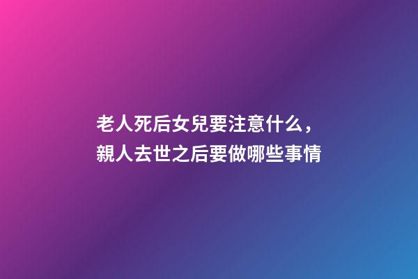 老人死后女兒要注意什么，親人去世之后要做哪些事情
