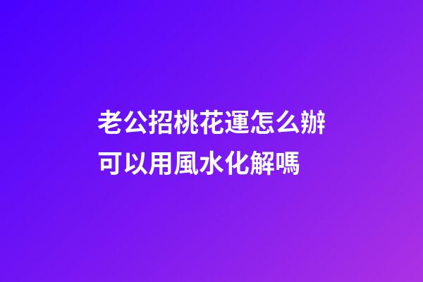 老公招桃花運怎么辦?可以用風水化解嗎?
