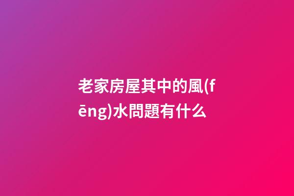 老家房屋其中的風(fēng)水問題有什么