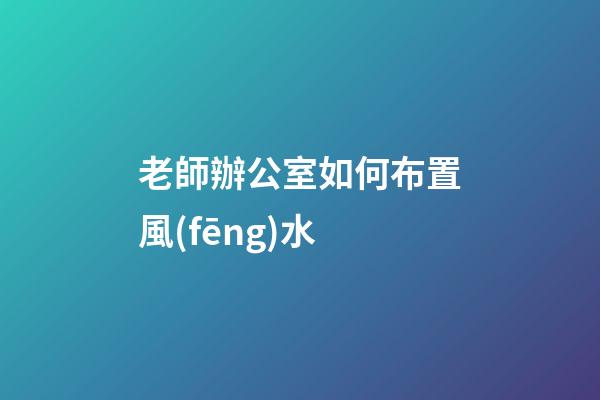 老師辦公室如何布置風(fēng)水