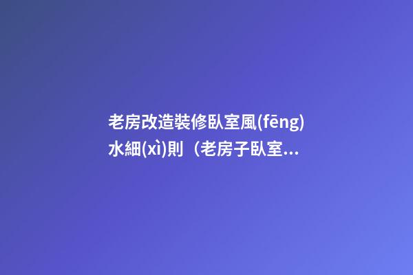 老房改造裝修臥室風(fēng)水細(xì)則（老房子臥室改造裝修）