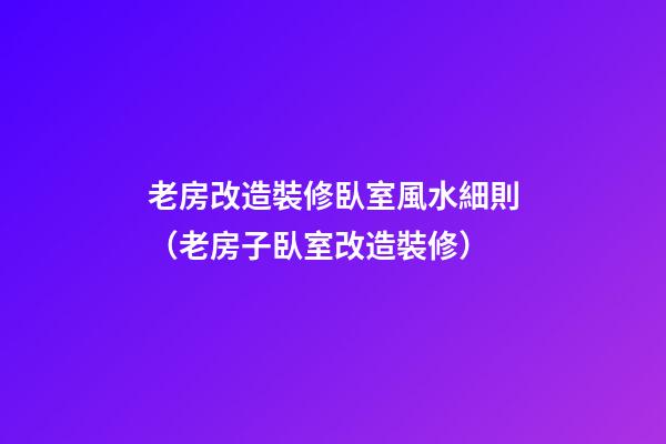 老房改造裝修臥室風水細則（老房子臥室改造裝修）