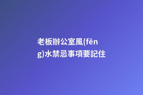 老板辦公室風(fēng)水禁忌事項要記住
