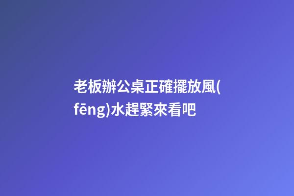 老板辦公桌正確擺放風(fēng)水趕緊來看吧