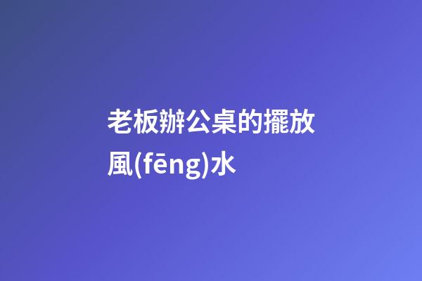 老板辦公桌的擺放風(fēng)水