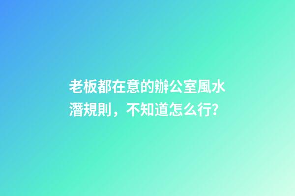 老板都在意的辦公室風水潛規則，不知道怎么行？