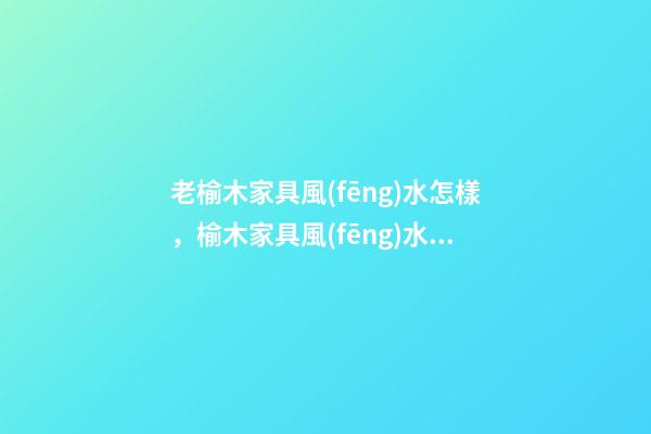 老榆木家具風(fēng)水怎樣，榆木家具風(fēng)水優(yōu)缺點(diǎn)